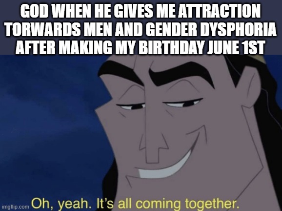 he knew what he was doing | GOD WHEN HE GIVES ME ATTRACTION TORWARDS MEN AND GENDER DYSPHORIA AFTER MAKING MY BIRTHDAY JUNE 1ST | image tagged in it's all coming together | made w/ Imgflip meme maker