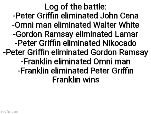 Blank White Template | Log of the battle:
-Peter Griffin eliminated John Cena
-Omni man eliminated Walter White
-Gordon Ramsay eliminated Lamar
-Peter Griffin eliminated Nikocado
-Peter Griffin eliminated Gordon Ramsay
-Franklin eliminated Omni man
-Franklin eliminated Peter Griffin
Franklin wins | image tagged in blank white template | made w/ Imgflip meme maker