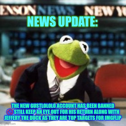 Important news update for gustlololo drama; | NEWS UPDATE:; THE NEW GUSTLOLOLO ACCOUNT HAS BEEN BANNED 🚫 STILL KEEP AN EYE OUT FOR HIS RETURN ALONG WITH JEFFERY THE DUCK AS THEY ARE TOP TARGETS FOR IMGFLIP | image tagged in kermit news,soul knight,news update | made w/ Imgflip meme maker