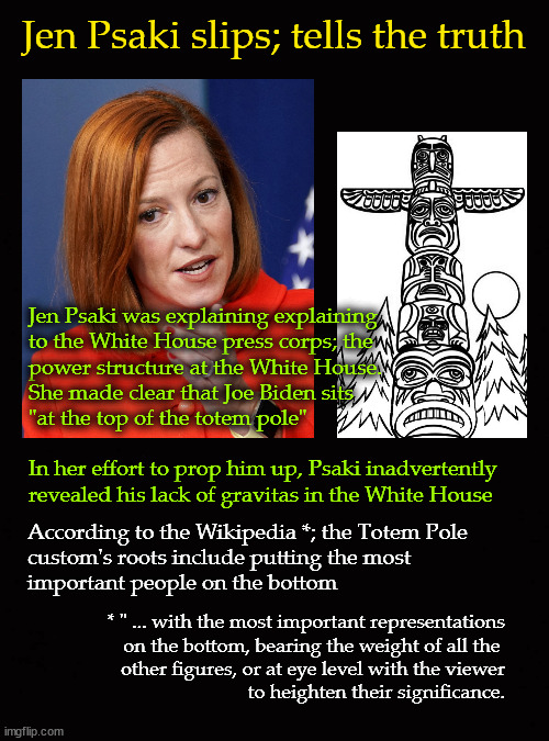 Jen Psaki slips; tells the truth |  Jen Psaki slips; tells the truth; Jen Psaki was explaining explaining 
to the White House press corps; the 
power structure at the White House.  
She made clear that Joe Biden sits 
"at the top of the totem pole"
 
In her effort to prop him up, Psaki inadvertently
revealed his lack of gravitas in the White House; According to the Wikipedia *; the Totem Pole
custom's roots include putting the most 
important people on the bottom; * " ... with the most important representations
on the bottom, bearing the weight of all the 
other figures, or at eye level with the viewer
to heighten their significance. | image tagged in jen psaki,totem pole,joe biden | made w/ Imgflip meme maker