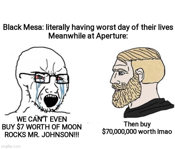 Soyboy Vs Yes Chad | Black Mesa: literally having worst day of their lives
Meanwhile at Aperture:; Then buy $70,000,000 worth lmao; WE CAN'T EVEN BUY $7 WORTH OF MOON ROCKS MR. JOHNSON!!! | image tagged in soyboy vs yes chad | made w/ Imgflip meme maker