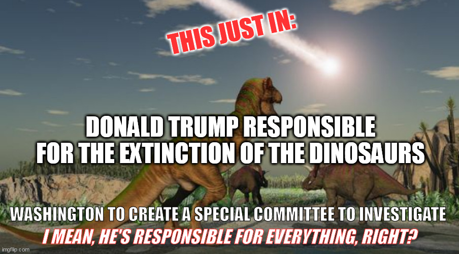 Trump Responsible For Dinosaur Extinction | THIS JUST IN:; DONALD TRUMP RESPONSIBLE FOR THE EXTINCTION OF THE DINOSAURS; WASHINGTON TO CREATE A SPECIAL COMMITTEE TO INVESTIGATE; I MEAN, HE'S RESPONSIBLE FOR EVERYTHING, RIGHT? | image tagged in dinosaurs meteor,donald trump,trump,this just in | made w/ Imgflip meme maker