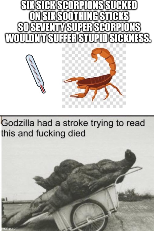 Came up with this in the bath ? | SIX SICK SCORPIONS SUCKED ON SIX SOOTHING STICKS SO SEVENTY SUPER SCORPIONS WOULDN’T SUFFER STUPID SICKNESS. | image tagged in blank white template,godzilla,scorpion,sick | made w/ Imgflip meme maker