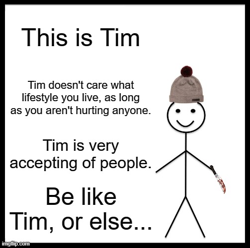 Be Like Bill |  This is Tim; Tim doesn't care what lifestyle you live, as long as you aren't hurting anyone. Tim is very accepting of people. Be like Tim, or else... | image tagged in memes,be like bill,be like bob,be nice,be accepting | made w/ Imgflip meme maker