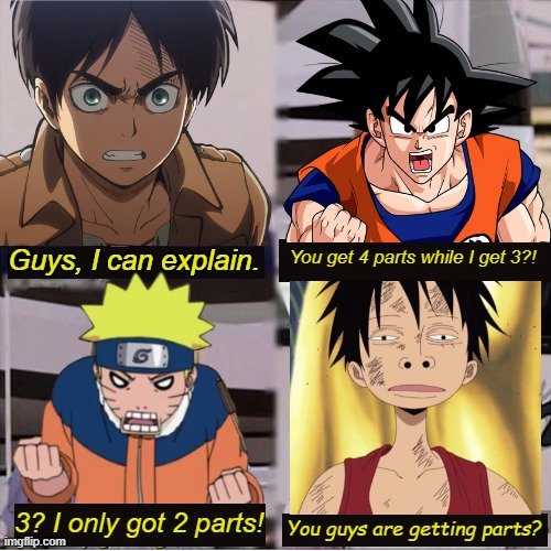 LMAO One Piece ain't got time to be normal. xD | Guys, I can explain. You get 4 parts while I get 3?! 3? I only got 2 parts! You guys are getting parts? | image tagged in you guys are getting paid template,one piece,attack on titan,naruto,dragon ball,memes | made w/ Imgflip meme maker
