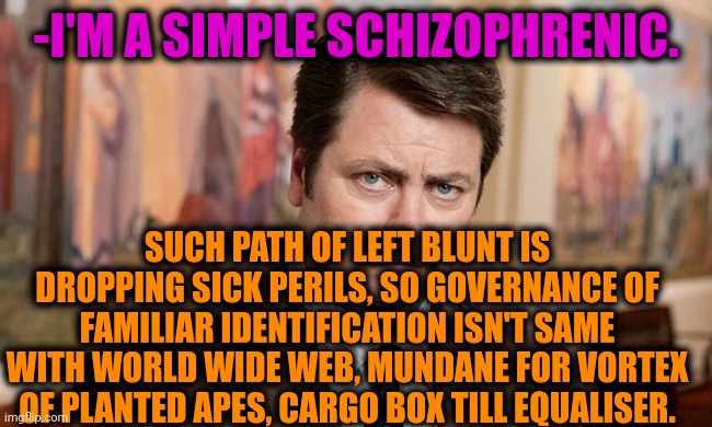-My speech have its place. | -I'M A SIMPLE SCHIZOPHRENIC. SUCH PATH OF LEFT BLUNT IS DROPPING SICK PERILS, SO GOVERNANCE OF FAMILIAR IDENTIFICATION ISN'T SAME WITH WORLD WIDE WEB, MUNDANE FOR VORTEX OF PLANTED APES, CARGO BOX TILL EQUALISER. | image tagged in i'm a simple man,ron swanson,mental illness,schizophrenia,freedom of speech,talk to ponies | made w/ Imgflip meme maker