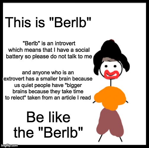 Based "Berlb" | This is "Berlb"; "Berlb" is an introvert which means that I have a social battery so please do not talk to me; and anyone who is an extrovert has a smaller brain because us quiet people have "bigger brains because they take time to relect" taken from an article I read; Be like the "Berlb" | image tagged in memes,be like bill,funny | made w/ Imgflip meme maker