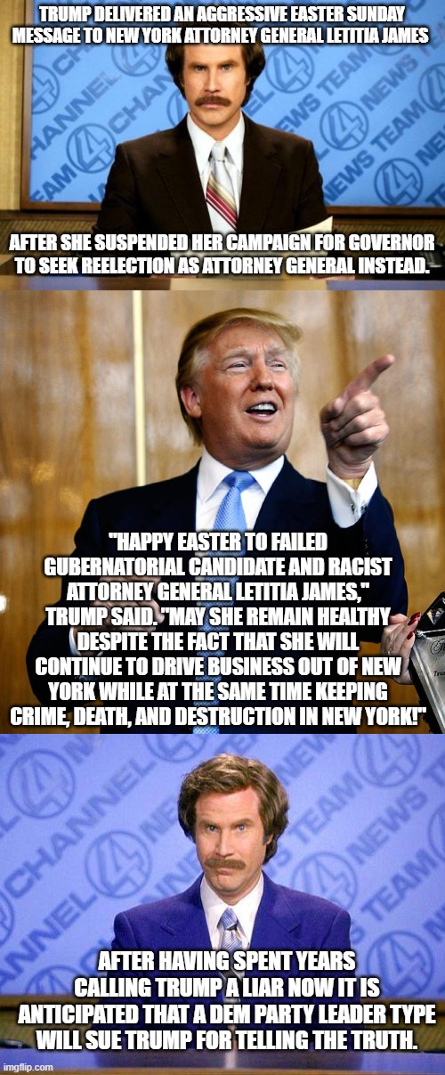 Again . . . Trump tells the truth. | TRUMP DELIVERED AN AGGRESSIVE EASTER SUNDAY MESSAGE TO NEW YORK ATTORNEY GENERAL LETITIA JAMES; AFTER SHE SUSPENDED HER CAMPAIGN FOR GOVERNOR TO SEEK REELECTION AS ATTORNEY GENERAL INSTEAD. "HAPPY EASTER TO FAILED GUBERNATORIAL CANDIDATE AND RACIST ATTORNEY GENERAL LETITIA JAMES," TRUMP SAID. "MAY SHE REMAIN HEALTHY DESPITE THE FACT THAT SHE WILL CONTINUE TO DRIVE BUSINESS OUT OF NEW YORK WHILE AT THE SAME TIME KEEPING CRIME, DEATH, AND DESTRUCTION IN NEW YORK!"; AFTER HAVING SPENT YEARS CALLING TRUMP A LIAR NOW IT IS ANTICIPATED THAT A DEM PARTY LEADER TYPE WILL SUE TRUMP FOR TELLING THE TRUTH. | image tagged in breaking news | made w/ Imgflip meme maker