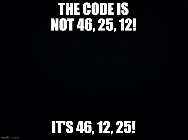 Black background | THE CODE IS NOT 46, 25, 12! IT'S 46, 12, 25! | image tagged in black background | made w/ Imgflip meme maker