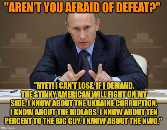 Putin OWNS his puppet Biden. He knows all about Biden's deeds in Ukraine. He has Hunter's laptop. Putin can blackmail Biden hard | "AREN'T YOU AFRAID OF DEFEAT?"; "NYET! I CAN'T LOSE. IF I DEMAND, THE STINKY AMERICAN WILL FIGHT ON MY SIDE. I KNOW ABOUT THE UKRAINE CORRUPTION. I KNOW ABOUT THE BIOLABS. I KNOW ABOUT TEN PERCENT TO THE BIG GUY. I KNOW ABOUT THE NWO." | image tagged in memes,vladimir putin | made w/ Imgflip meme maker