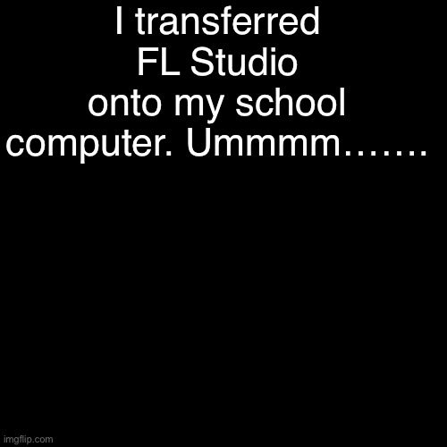 . | I transferred FL Studio onto my school computer. Ummmm……. | made w/ Imgflip meme maker