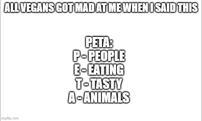 white background | ALL VEGANS GOT MAD AT ME WHEN I SAID THIS; PETA:
P - PEOPLE
E - EATING
T - TASTY
A - ANIMALS | image tagged in white background | made w/ Imgflip meme maker