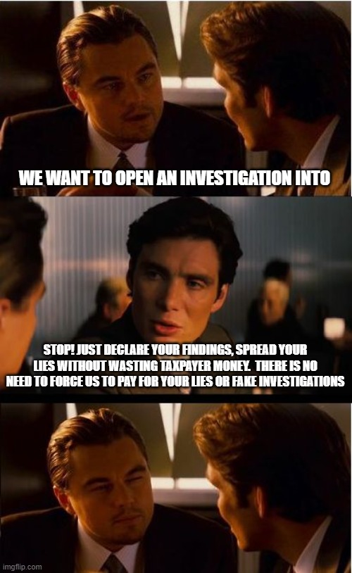 No trust without truth | WE WANT TO OPEN AN INVESTIGATION INTO; STOP! JUST DECLARE YOUR FINDINGS, SPREAD YOUR LIES WITHOUT WASTING TAXPAYER MONEY.  THERE IS NO NEED TO FORCE US TO PAY FOR YOUR LIES OR FAKE INVESTIGATIONS | image tagged in memes,inception,stop the lies,democrat agenda,no trust without truth,lies should not be expensive | made w/ Imgflip meme maker