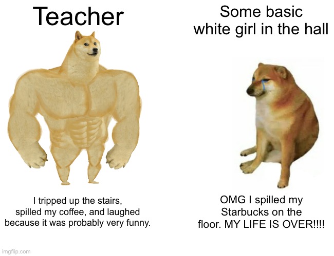 Buff Doge vs. Cheems Meme | Teacher; Some basic white girl in the hall; I tripped up the stairs, spilled my coffee, and laughed because it was probably very funny. OMG I spilled my Starbucks on the floor. MY LIFE IS OVER!!!! | image tagged in memes,buff doge vs cheems | made w/ Imgflip meme maker