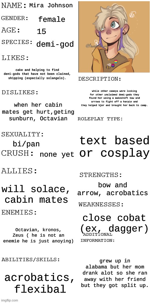 this is my pjo oc | Mira Johnson; female; 15; demi-god; cake and helping to find demi-gods that have not been claimed, shipping (especially solangelo). while other cameps were looking for other unclaimed demi-gods they found her using a makeshift bow and arrows to fight off a harpie and they helped hjer and brought her back to camp. when her cabin mates get hurt,geting sunburn, Octavian; text based or cosplay; bi/pan; none yet; bow and arrow, acrobatics; will solace, cabin mates; close cobat (ex, dagger); Octavian, kronos, Zeus ( he is not an enemie he is just anoying); grew up in alabama but her mom drank alot so she ran away with her friend but they got split up. acrobatics, flexibal | image tagged in updated roleplay oc showcase | made w/ Imgflip meme maker
