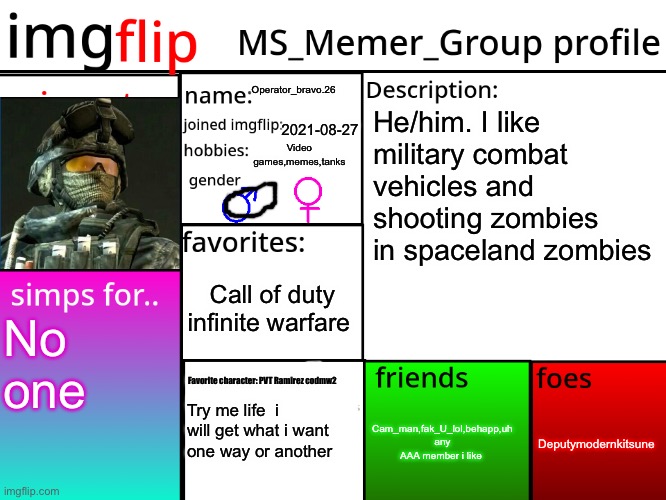 MSMG Profile | Operator_bravo.26; He/him. I like military combat vehicles and shooting zombies in spaceland zombies; 2021-08-27; Video games,memes,tanks; Call of duty infinite warfare; No one; Favorite character: PVT Ramirez codmw2; Deputymodernkitsune; Cam_man,fak_U_lol,behapp,uh any AAA member i like; Try me life  i will get what i want one way or another | image tagged in msmg profile | made w/ Imgflip meme maker