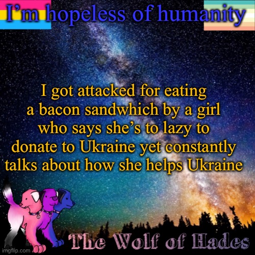 No faith | I’m hopeless of humanity; I got attacked for eating a bacon sandwhich by a girl who says she’s to lazy to donate to Ukraine yet constantly talks about how she helps Ukraine | image tagged in thewolfofhades announcement templete | made w/ Imgflip meme maker