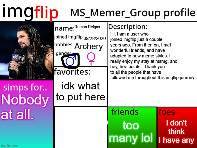 MSMG Profile | Roman.Reigns; Hi, I am a user who joined imgflip just a couple years ago. From then on, I met wonderful friends, and have adapted to new meme styles. I really enjoy my stay at msmg, and hey, free points.  Thank you to all the people that have followed me throughout this imgflip journey. 09/28/2020; Archery; idk what to put here; Nobody at all. i don't think I have any; too many lol | image tagged in msmg profile | made w/ Imgflip meme maker