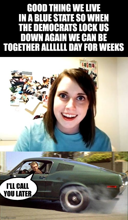 GOOD THING WE LIVE IN A BLUE STATE SO WHEN THE DEMOCRATS LOCK US DOWN AGAIN WE CAN BE TOGETHER ALLLLLL DAY FOR WEEKS; I'LL CALL YOU LATER | image tagged in memes,overly attached girlfriend,bullitt burnout | made w/ Imgflip meme maker