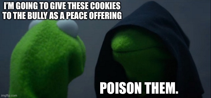 Evil Kermit | I’M GOING TO GIVE THESE COOKIES TO THE BULLY AS A PEACE OFFERING; POISON THEM. | image tagged in memes,evil kermit | made w/ Imgflip meme maker
