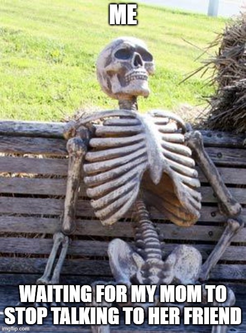 Waiting Skeleton Meme | ME; WAITING FOR MY MOM TO STOP TALKING TO HER FRIEND | image tagged in memes,waiting skeleton | made w/ Imgflip meme maker