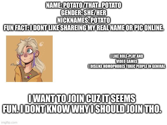 join thing | NAME: POTATO/THAT_POTATO
GENDER: SHE/HER
NICKNAMES: POTATO
FUN FACT: I DONT LIKE SHAREING MY REAL NAME OR PIC ONLINE. I LIKE ROLE-PLAY AND VIDEO GAMES
I DISLIKE HOMOPHOBES TOXIC PEOPLE IN GENIRAL; I WANT TO JOIN CUZ IT SEEMS FUN. I DONT KNOW WHY I SHOULD JOIN THO. | image tagged in blank white template | made w/ Imgflip meme maker