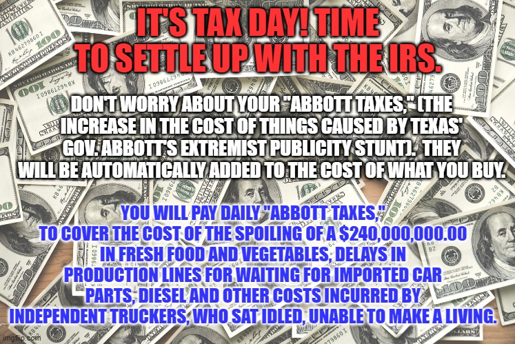 Make Abbott and the GOP pay for running up the cost of living for political gain. | IT'S TAX DAY! TIME TO SETTLE UP WITH THE IRS. DON'T WORRY ABOUT YOUR "ABBOTT TAXES," (THE INCREASE IN THE COST OF THINGS CAUSED BY TEXAS' GOV. ABBOTT'S EXTREMIST PUBLICITY STUNT).  THEY WILL BE AUTOMATICALLY ADDED TO THE COST OF WHAT YOU BUY. YOU WILL PAY DAILY "ABBOTT TAXES," TO COVER THE COST OF THE SPOILING OF A $240,000,000.00 IN FRESH FOOD AND VEGETABLES, DELAYS IN PRODUCTION LINES FOR WAITING FOR IMPORTED CAR PARTS, DIESEL AND OTHER COSTS INCURRED BY INDEPENDENT TRUCKERS, WHO SAT IDLED, UNABLE TO MAKE A LIVING. | image tagged in politics | made w/ Imgflip meme maker