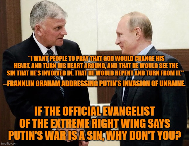 The Tangerine Tyrant's "Genius," ally, the communist Putin's murders are a "sin." | “I WANT PEOPLE TO PRAY THAT GOD WOULD CHANGE HIS HEART. AND TURN HIS HEART AROUND, AND THAT HE WOULD SEE THE SIN THAT HE’S INVOLVED IN. THAT HE WOULD REPENT AND TURN FROM IT."; --FRANKLIN GRAHAM ADDRESSING PUTIN'S INVASION OF UKRAINE. IF THE OFFICIAL EVANGELIST OF THE EXTREME RIGHT WING SAYS PUTIN'S WAR IS A SIN, WHY DON'T YOU? | image tagged in politics | made w/ Imgflip meme maker