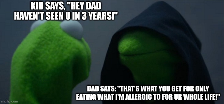 #Don'tmakeurdadmad | KID SAYS, "HEY DAD HAVEN'T SEEN U IN 3 YEARS!"; DAD SAYS: "THAT'S WHAT YOU GET FOR ONLY EATING WHAT I'M ALLERGIC TO FOR UR WHOLE LIFE!" | image tagged in memes,evil kermit | made w/ Imgflip meme maker