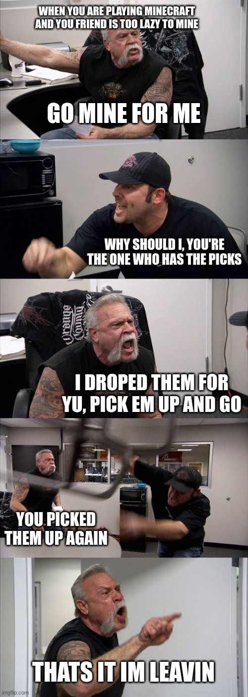 American Chopper Argument | WHEN YOU ARE PLAYING MINECRAFT
AND YOU FRIEND IS TOO LAZY TO MINE; GO MINE FOR ME; WHY SHOULD I, YOU'RE THE ONE WHO HAS THE PICKS; I DROPED THEM FOR YU, PICK EM UP AND GO; YOU PICKED THEM UP AGAIN; THATS IT IM LEAVIN | image tagged in memes,american chopper argument | made w/ Imgflip meme maker