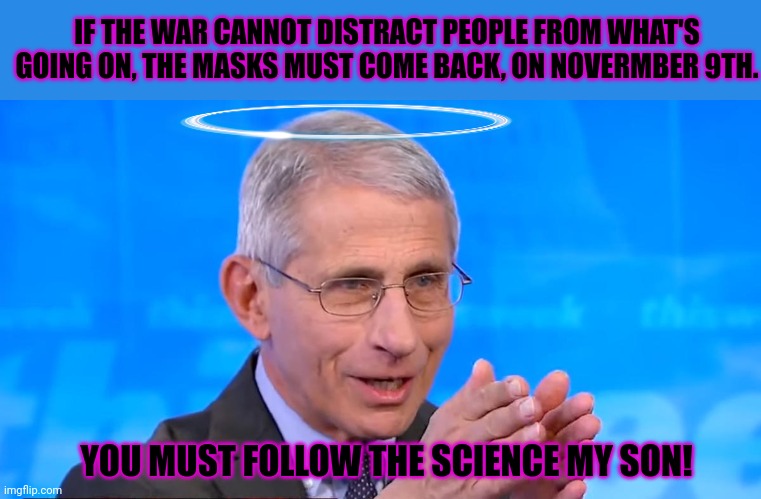 Dr. Fauci 2020 | YOU MUST FOLLOW THE SCIENCE MY SON! IF THE WAR CANNOT DISTRACT PEOPLE FROM WHAT'S GOING ON, THE MASKS MUST COME BACK, ON NOVERMBER 9TH. | image tagged in dr fauci 2020 | made w/ Imgflip meme maker