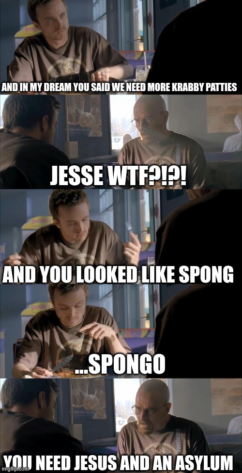 Jesse WTF are you talking about? | AND IN MY DREAM YOU SAID WE NEED MORE KRABBY PATTIES JESSE WTF?!?! AND YOU LOOKED LIKE SPONG ...SPONGO YOU NEED JESUS AND AN ASYLUM | image tagged in jesse wtf are you talking about | made w/ Imgflip meme maker