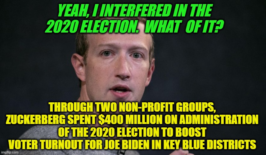 Zuckbucks Tilted 2020 Election in Biden's Favor | YEAH, I INTERFERED IN THE 2020 ELECTION.  WHAT  OF IT? THROUGH TWO NON-PROFIT GROUPS, ZUCKERBERG SPENT $400 MILLION ON ADMINISTRATION OF THE 2020 ELECTION TO BOOST VOTER TURNOUT FOR JOE BIDEN IN KEY BLUE DISTRICTS | image tagged in mark zuckerberg,2020 election,joe biden | made w/ Imgflip meme maker