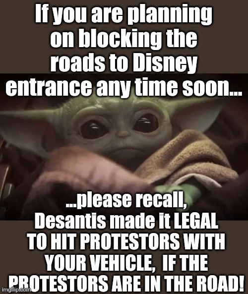 Ah yes, be careful out there.  Dont want to see any ptoestors getting burt now would we? | If you are planning on blocking the roads to Disney entrance any time soon... ...please recall, Desantis made it LEGAL TO HIT PROTESTORS WITH YOUR VEHICLE,  IF THE PROTESTORS ARE IN THE ROAD! | image tagged in baby yoda | made w/ Imgflip meme maker