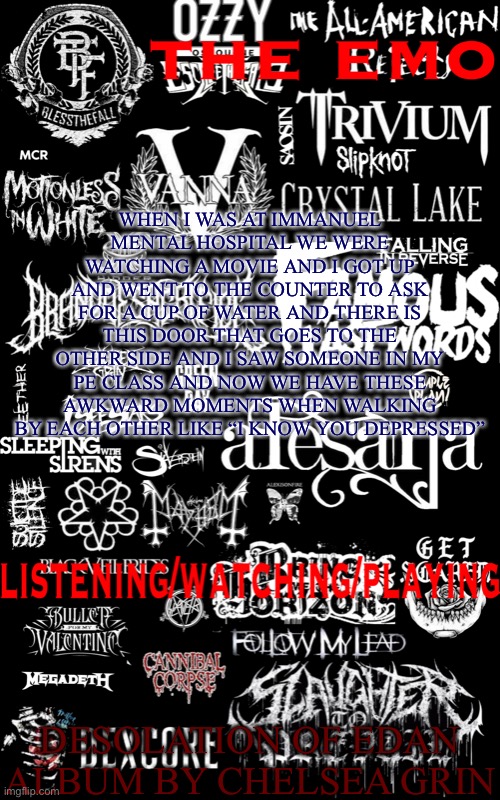 We are the only ones that know each others secret | WHEN I WAS AT IMMANUEL MENTAL HOSPITAL WE WERE WATCHING A MOVIE AND I GOT UP AND WENT TO THE COUNTER TO ASK FOR A CUP OF WATER AND THERE IS THIS DOOR THAT GOES TO THE OTHER SIDE AND I SAW SOMEONE IN MY PE CLASS AND NOW WE HAVE THESE AWKWARD MOMENTS WHEN WALKING BY EACH OTHER LIKE “I KNOW YOU DEPRESSED”; DESOLATION OF EDAN ALBUM BY CHELSEA GRIN | image tagged in the emo temp | made w/ Imgflip meme maker