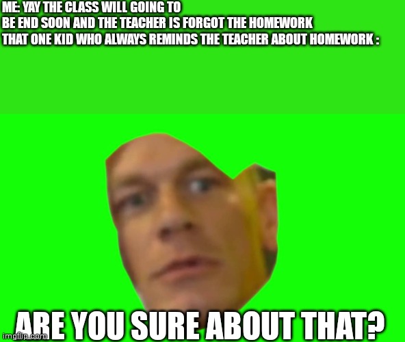 Are you sure about that? (Cena) |  ME: YAY THE CLASS WILL GOING TO BE END SOON AND THE TEACHER IS FORGOT THE HOMEWORK

THAT ONE KID WHO ALWAYS REMINDS THE TEACHER ABOUT HOMEWORK :; ARE YOU SURE ABOUT THAT? | image tagged in are you sure about that cena,memes,school meme,funny | made w/ Imgflip meme maker