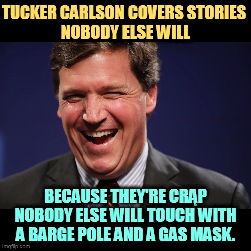Who is Tucker laughing at? You, sunshine. | TUCKER CARLSON COVERS STORIES 
NOBODY ELSE WILL; BECAUSE THEY'RE CRĄP NOBODY ELSE WILL TOUCH WITH A BARGE POLE AND A GAS MASK. | image tagged in tucker carlson laughing at the morons who watch his show,tucker carlson,laughs,you | made w/ Imgflip meme maker