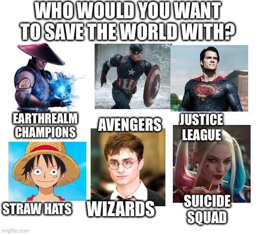 Blank White Template | WHO WOULD YOU WANT TO SAVE THE WORLD WITH? AVENGERS; EARTHREALM CHAMPIONS; JUSTICE LEAGUE; STRAW HATS; WIZARDS; SUICIDE SQUAD | image tagged in blank white template | made w/ Imgflip meme maker