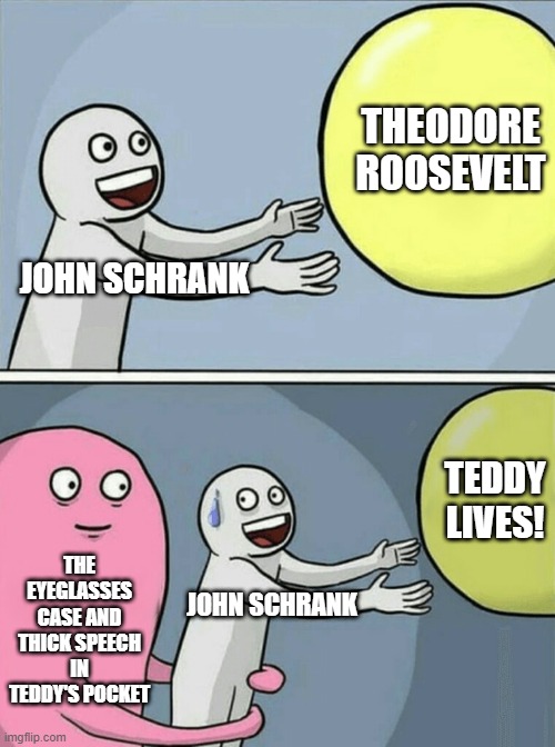 October 14, 1912 - A Bull Moose Survives | THEODORE ROOSEVELT; JOHN SCHRANK; TEDDY LIVES! THE EYEGLASSES CASE AND THICK SPEECH IN TEDDY'S POCKET; JOHN SCHRANK | image tagged in memes,running away balloon | made w/ Imgflip meme maker