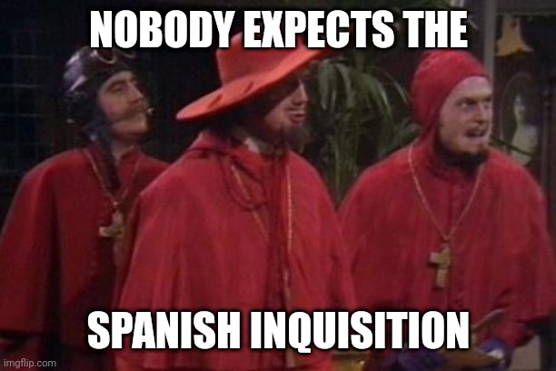 Nobody Expects the Spanish Inquisition Monty Python | NOBODY EXPECTS THE; SPANISH INQUISITION | image tagged in nobody expects the spanish inquisition monty python | made w/ Imgflip meme maker
