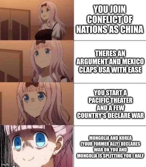 My c.o.n experiances | YOU JOIN CONFLICT OF NATIONS AS CHINA; THERES AN ARGUMENT AND MEXICO CLAPS USA WITH EASE; YOU START A PACIFIC THEATER AND A FEW COUNTRY'S DECLARE WAR; MONGOLIA AND KOREA (YOUR FORMER ALLY) DECLARES WAR ON YOU AND MONGOLIA IS SPLITTING YOU I HALF | image tagged in chika template,im still rich tho,but no supplys | made w/ Imgflip meme maker