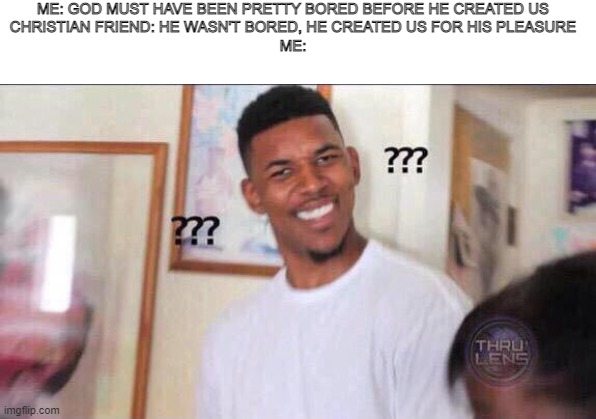 Black guy confused |  ME: GOD MUST HAVE BEEN PRETTY BORED BEFORE HE CREATED US
CHRISTIAN FRIEND: HE WASN'T BORED, HE CREATED US FOR HIS PLEASURE
ME: | image tagged in black guy confused | made w/ Imgflip meme maker