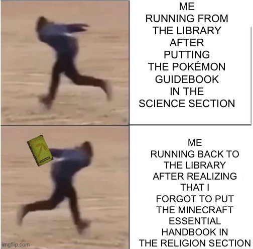 There is no title. | ME RUNNING FROM THE LIBRARY AFTER PUTTING THE POKÉMON GUIDEBOOK IN THE SCIENCE SECTION; ME RUNNING BACK TO THE LIBRARY AFTER REALIZING THAT I FORGOT TO PUT THE MINECRAFT ESSENTIAL HANDBOOK IN THE RELIGION SECTION | image tagged in naruto runner drake | made w/ Imgflip meme maker