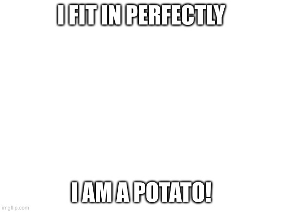 POTATOPOTATOPOTATOPOTATOPOTATOPOTATOPOTATOPOTATOPOTATOPOTATOPOTATOPOTATOPOTATOPOTATOPOTATOPOTATO |  I FIT IN PERFECTLY; I AM A POTATO! | image tagged in blank white template | made w/ Imgflip meme maker