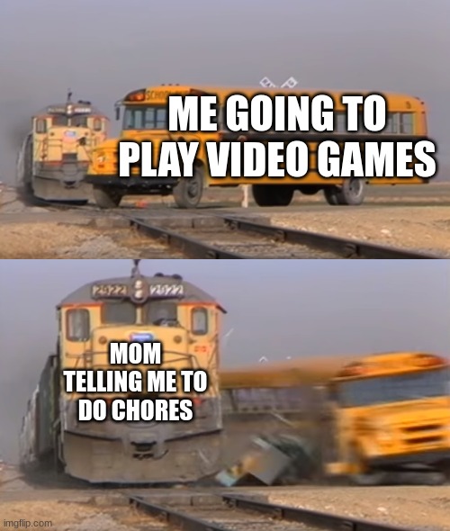 TRUE | ME GOING TO PLAY VIDEO GAMES; MOM TELLING ME TO DO CHORES | image tagged in a train hitting a school bus | made w/ Imgflip meme maker
