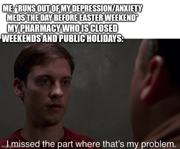 Mental health care be like | ME: *RUNS OUT OF MY DEPRESSION/ANXIETY MEDS THE DAY BEFORE EASTER WEEKEND*; MY PHARMACY WHO IS CLOSED WEEKENDS AND PUBLIC HOLIDAYS: | image tagged in i missed the part,memes,depression,mental health | made w/ Imgflip meme maker