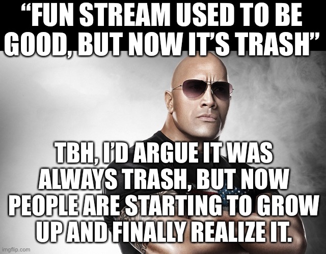 dwayne johnson | “FUN STREAM USED TO BE GOOD, BUT NOW IT’S TRASH”; TBH, I’D ARGUE IT WAS
ALWAYS TRASH, BUT NOW
PEOPLE ARE STARTING TO GROW
UP AND FINALLY REALIZE IT. | image tagged in dwayne johnson | made w/ Imgflip meme maker