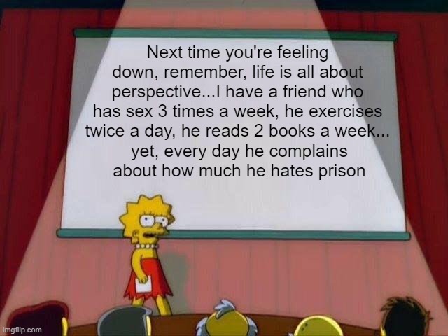 Wisdom | Next time you're feeling down, remember, life is all about perspective...I have a friend who has sex 3 times a week, he exercises twice a day, he reads 2 books a week... yet, every day he complains about how much he hates prison | image tagged in lisa simpson's presentation | made w/ Imgflip meme maker