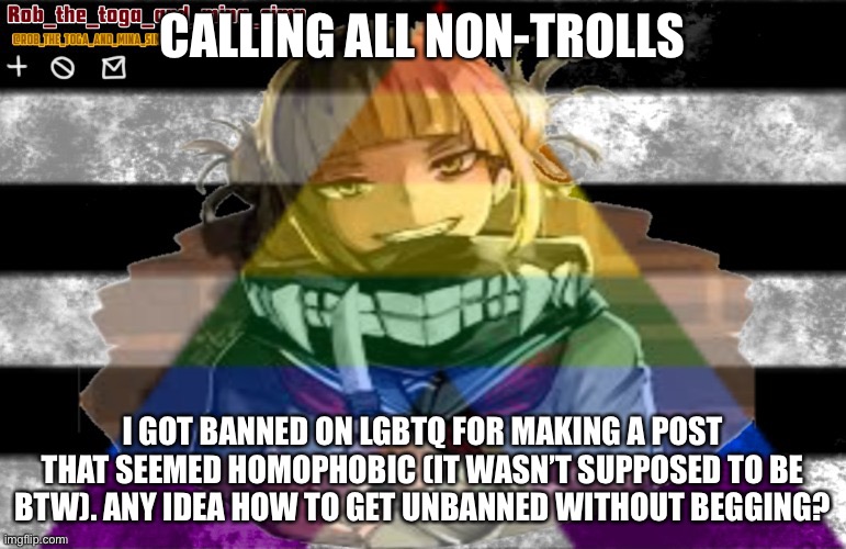 Æ | CALLING ALL NON-TROLLS; I GOT BANNED ON LGBTQ FOR MAKING A POST THAT SEEMED HOMOPHOBIC (IT WASN’T SUPPOSED TO BE BTW). ANY IDEA HOW TO GET UNBANNED WITHOUT BEGGING? | image tagged in robs temp thanks lunatic | made w/ Imgflip meme maker
