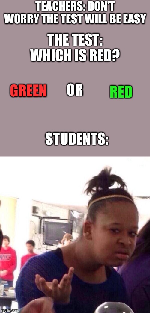 So true | TEACHERS: DON’T WORRY THE TEST WILL BE EASY; THE TEST:
WHICH IS RED? GREEN; RED; OR; STUDENTS: | image tagged in memes,black girl wat | made w/ Imgflip meme maker